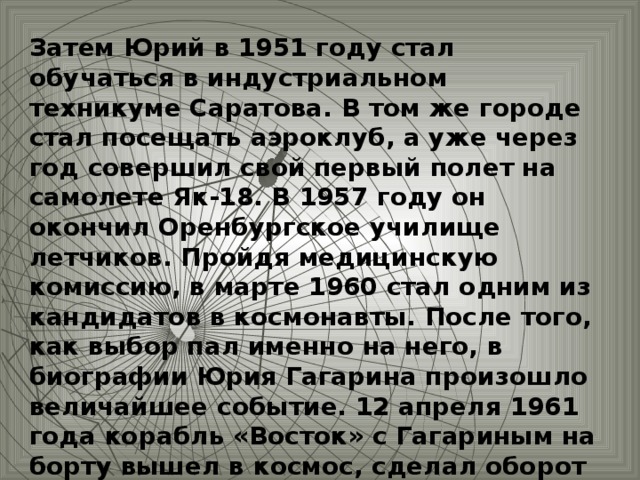 Затем Юрий в 1951 году стал обучаться в индустриальном техникуме Саратова. В том же городе стал посещать аэроклуб, а уже через год совершил свой первый полет на самолете Як-18. В 1957 году он окончил Оренбургское училище летчиков. Пройдя медицинскую комиссию, в марте 1960 стал одним из кандидатов в космонавты. После того, как выбор пал именно на него, в биографии Юрия Гагарина произошло величайшее событие. 12 апреля 1961 года корабль «Восток» с Гагариным на борту вышел в космос, сделал оборот вокруг Земли.