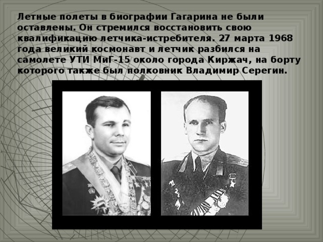 Летные полеты в биографии Гагарина не были оставлены. Он стремился восстановить свою квалификацию летчика-истребителя. 27 марта 1968 года великий космонавт и летчик разбился на самолете УТИ МиГ-15 около города Киржач, на борту которого также был полковник Владимир Серегин.