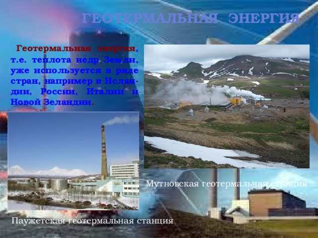 геотермальная Энергия  Геотермальная энергия , т.е. теплота недр Земли, уже используется в ряде стран, например в Ислан-дии, России, Италии и Новой Зеландии . Мутновская геотермальная станция Паужетская геотермальная станция