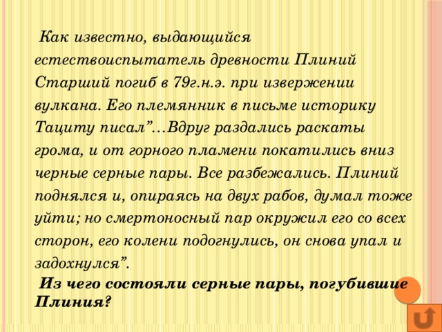 Как известно, выдающийся естествоиспытатель древности Плиний Старший погиб в 79г.н.э. при извержении вулкана. Его племянник в письме историку Тациту писал”…Вдруг раздались раскаты грома, и от горного пламени покатились вниз черные серные пары. Все разбежались. Плиний поднялся и, опираясь на двух рабов, думал тоже уйти; но смертоносный пар окружил его со всех сторон, его колени подогнулись, он снова упал и задохнулся”.  Из чего состояли серные пары, погубившие Плиния?