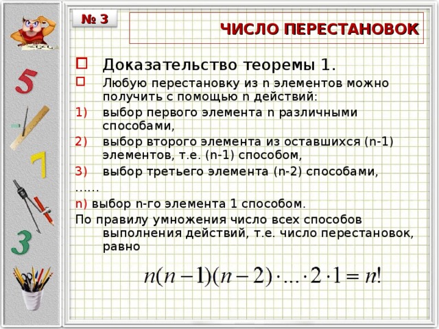 № 3  ЧИСЛО ПЕРЕСТАНОВОК Доказательство теоремы 1. Любую перестановку из n элементов можно получить с помощью n действий: выбор первого элемента n различными способами, выбор второго элемента из оставшихся (n-1) элементов, т.е. (n-1) способом, выбор третьего элемента (n-2) способами, …… n) выбор n-го элемента 1 способом. По правилу умножения число всех способов выполнения действий, т.е. число перестановок, равно