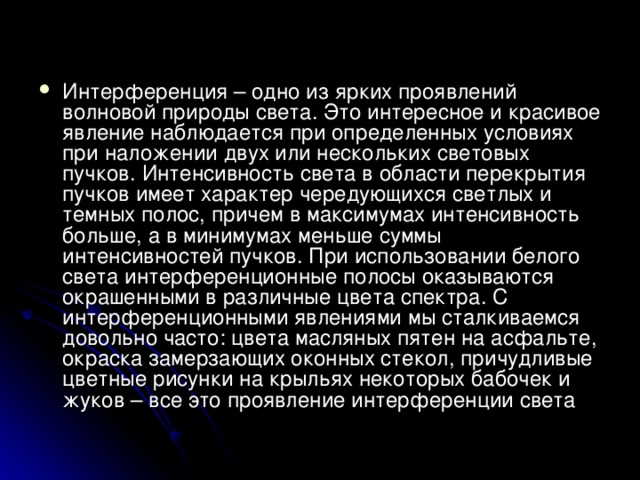 Интерференция – одно из ярких проявлений волновой природы света. Это интересное и красивое явление наблюдается при определенных условиях при наложении двух или нескольких световых пучков. Интенсивность света в области перекрытия пучков имеет характер чередующихся светлых и темных полос, причем в максимумах интенсивность больше, а в минимумах меньше суммы интенсивностей пучков. При использовании белого света интерференционные полосы оказываются окрашенными в различные цвета спектра. С интерференционными явлениями мы сталкиваемся довольно часто: цвета масляных пятен на асфальте, окраска замерзающих оконных стекол, причудливые цветные рисунки на крыльях некоторых бабочек и жуков – все это проявление интерференции света