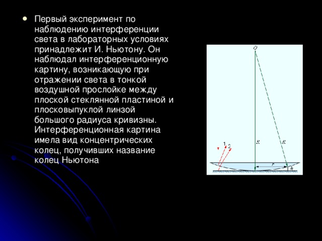 Первый эксперимент по наблюдению интерференции света в лабораторных условиях принадлежит И. Ньютону. Он наблюдал интерференционную картину, возникающую при отражении света в тонкой воздушной прослойке между плоской стеклянной пластиной и плосковыпуклой линзой большого радиуса кривизны. Интерференционная картина имела вид концентрических колец, получивших название колец Ньютона
