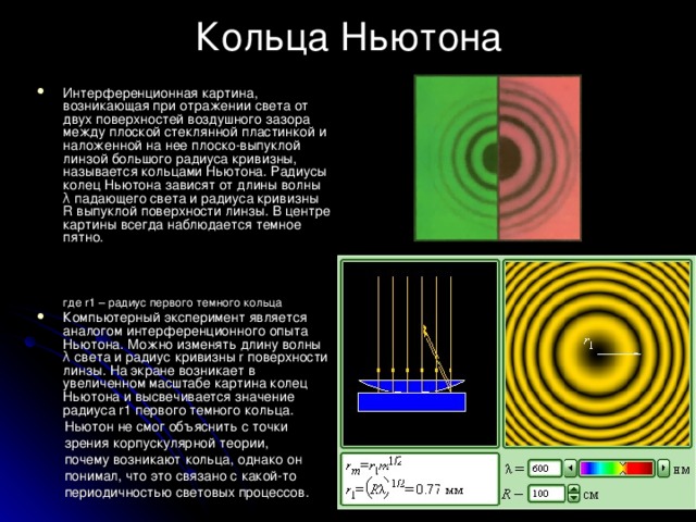 Кольца Ньютона Интерференционная картина, возникающая при отражении света от двух поверхностей воздушного зазора между плоской стеклянной пластинкой и наложенной на нее плоско-выпуклой линзой большого радиуса кривизны, называется кольцами Ньютона. Радиусы колец Ньютона зависят от длины волны λ падающего света и радиуса кривизны R выпуклой поверхности линзы. В центре картины всегда наблюдается темное пятно.    где r1 – радиус первого темного кольца Компьютерный эксперимент является аналогом интерференционного опыта Ньютона. Можно изменять длину волны λ света и радиус кривизны r поверхности линзы. На экране возникает в увеличенном масштабе картина колец Ньютона и высвечивается значение радиуса r1 первого темного кольца. Ньютон не смог объяснить с точки зрения корпускулярной теории, почему возникают кольца, однако он понимал, что это связано с какой-то периодичностью световых процессов.