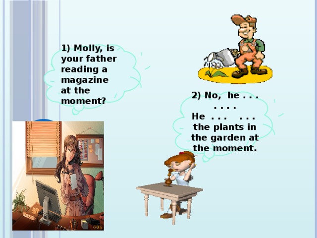 1) Molly, is your father reading a magazine at the moment?   2) No, he . . . . . . . He . . . . . . the plants in the garden at the moment.