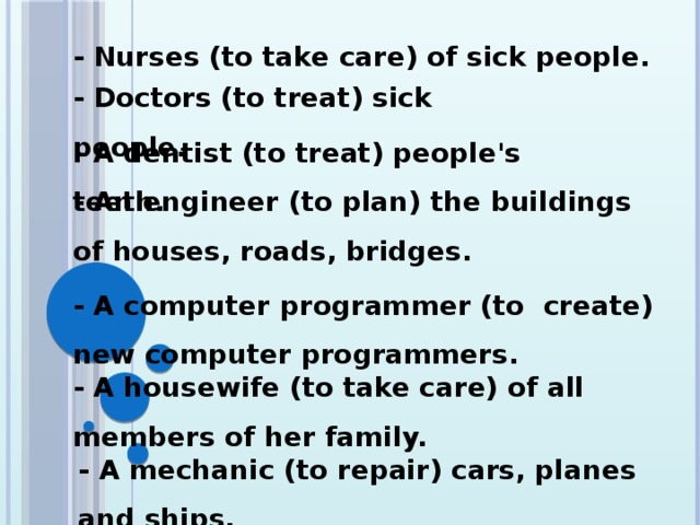 - Nurses (to take care) of sick people. - Doctors (to treat) sick people. - A dentist (to treat) people's teeth. - An engineer (to plan) the buildings of houses, roads, bridges. - A computer programmer (to create) new computer programmers. - A housewife (to take care) of all members of her family. - A mechanic (to repair) cars, planes and ships.