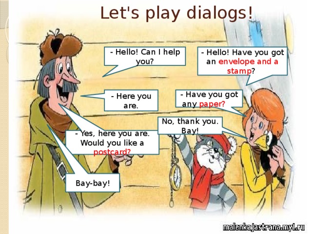 Let's play dialogs! - Hello! Can I help you? - Hello! Have you got an envelope and a stamp ? - Here you are. - Have you got any paper? ot No, thank you. Bay! - Yes, here you are. Would you like a postcard? Bay-bay!