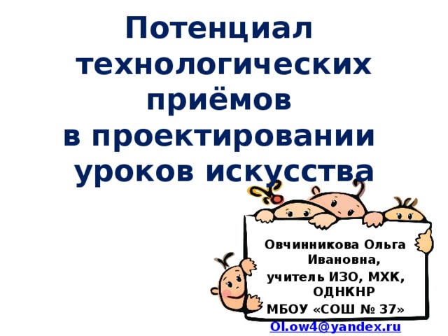 Потенциал  технологических приёмов  в проектировании  уроков искусства Овчинникова Ольга Ивановна, учитель ИЗО, МХК, ОДНКНР МБОУ «СОШ № 37» Ol.ow4@ yandex.ru