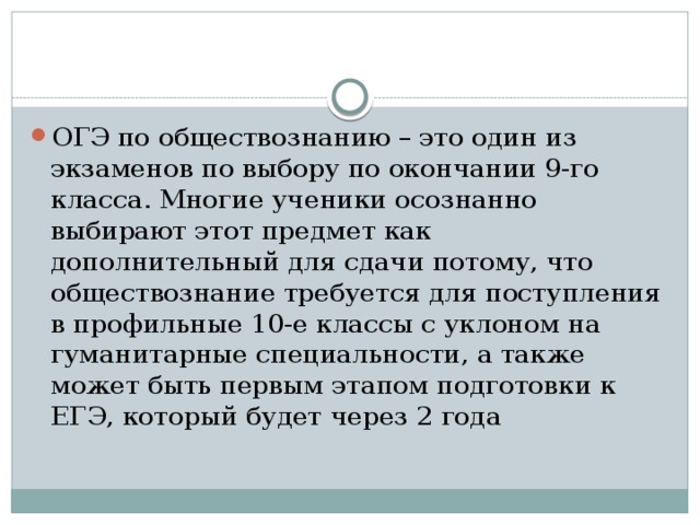 ОГЭ по обществознанию – это один из экзаменов по выбору по окончании 9-го класса. Многие ученики осознанно выбирают этот предмет как дополнительный для сдачи потому, что обществознание требуется для поступления в профильные 10-е классы с уклоном на гуманитарные специальности, а также может быть первым этапом подготовки к ЕГЭ, который будет через 2 года