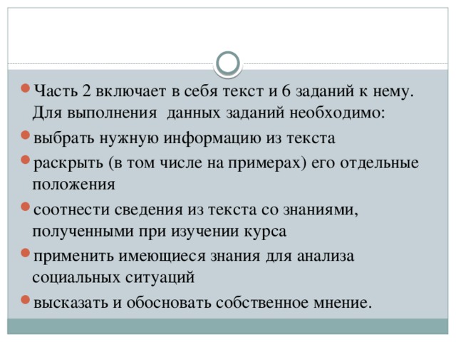 Часть 2 включает в себя текст и 6 заданий к нему. Для выполнения  данных заданий необходимо: выбрать нужную информацию из текста раскрыть (в том числе на примерах) его отдельные положения соотнести сведения из текста со знаниями, полученными при изучении курса применить имеющиеся знания для анализа социальных ситуаций высказать и обосновать собственное мнение.