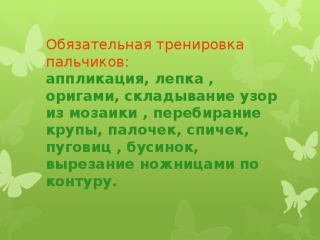 Обязательная тренировка пальчиков:  аппликация, лепка , оригами, складывание узор из мозаики , перебирание крупы, палочек, спичек, пуговиц , бусинок, вырезание ножницами по контуру.   Упражненияс