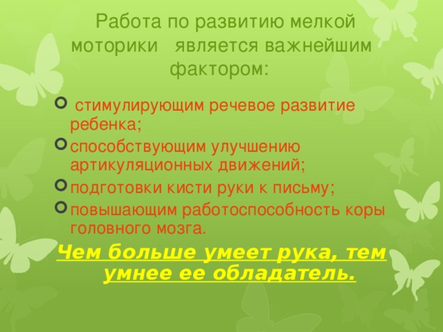 Работа по развитию мелкой моторики  является важнейшим фактором:  стимулирующим речевое развитие ребенка; способствующим улучшению артикуляционных движений;  подготовки кисти руки к письму; повышающим работоспособность коры головного мозга. Чем больше умеет рука, тем умнее ее обладатель.