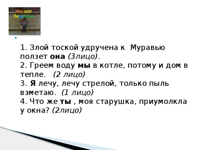 1. Злой тоской удручена к Муравью ползет она  (3лицо).  2. Греем воду мы в котле, потому и дом в тепле.  (2 лицо)  3. Я лечу, лечу стрелой, только пыль взметаю.  (1 лицо)  4. Что же ты , моя старушка, приумолкла у окна?  (2лицо)