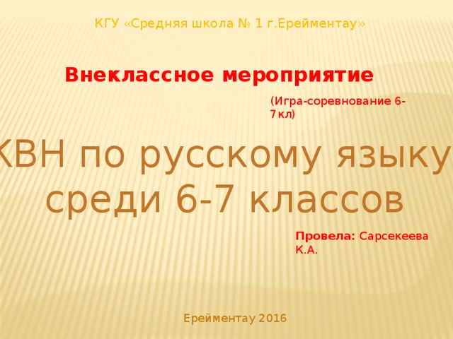 КГУ «Средняя школа № 1 г.Ерейментау» Внеклассное мероприятие (Игра-соревнование 6-7кл) КВН по русскому языку среди 6-7 классов Провела: Сарсекеева К.А. Ерейментау 2016