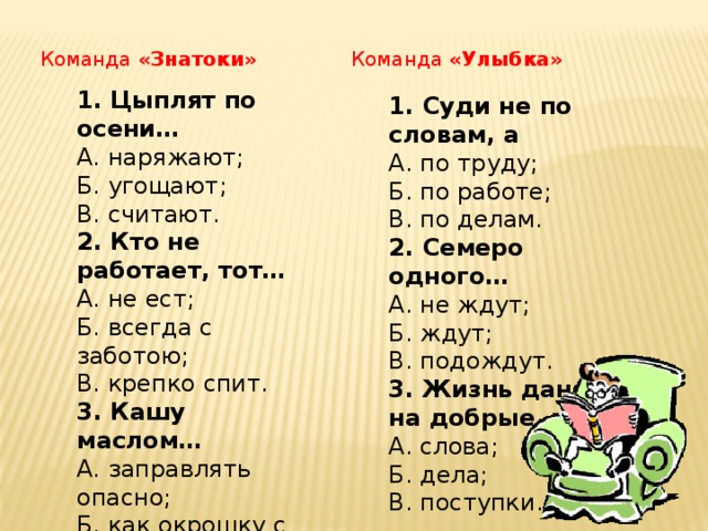 Команда «Знатоки» Команда «Улыбка» 1. Цыплят по осени… А. наряжают;  Б. угощают;  В. считают. 2. Кто не работает, тот… А. не ест; Б. всегда с заботою; В. крепко спит. 3. Кашу маслом… А. заправлять опасно; Б. как окрошку с квасом; В. не испортишь. 1. Суди не по словам, а А. по труду; Б. по работе; В. по делам. 2. Семеро одного… А. не ждут; Б. ждут; В. подождут. 3. Жизнь дана на добрые… А. слова; Б. дела; В. поступки.