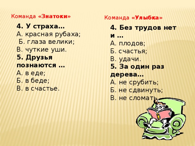 Команда «Знатоки» Команда «Улыбка» 4. У страха… А. красная рубаха;  Б. глаза велики; В. чуткие уши. 5. Друзья познаются … А. в еде; Б. в беде; В. в счастье.  4. Без трудов нет и … А. плодов; Б. счастья; В. удачи. 5. За один раз дерева… А. не срубить; Б. не сдвинуть; В. не сломать.