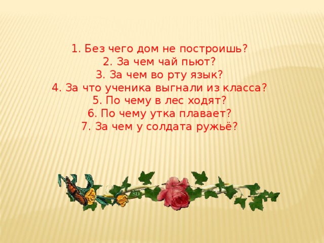 1. Без чего дом не построишь? 2. За чем чай пьют? 3. За чем во рту язык? 4. За что ученика выгнали из класса? 5. По чему в лес ходят? 6. По чему утка плавает? 7. За чем у солдата ружьё?