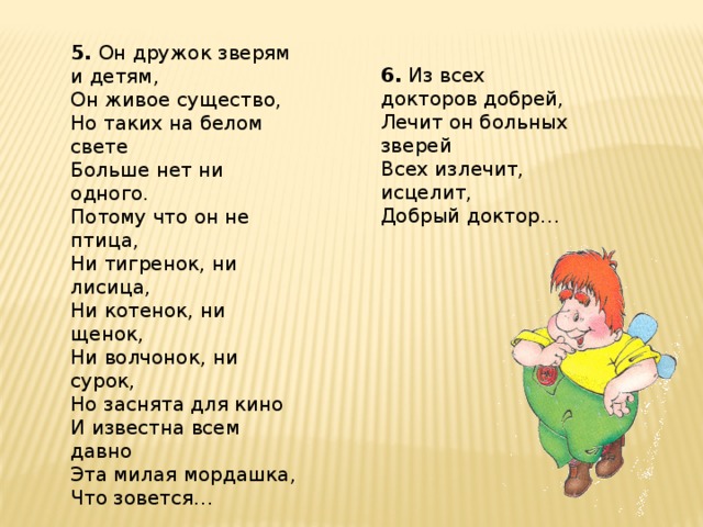 5. Он дружок зверям и детям, Он живое существо, Но таких на белом свете Больше нет ни одного. Потому что он не птица, Ни тигренок, ни лисица, Ни котенок, ни щенок, Ни волчонок, ни сурок, Но заснята для кино И известна всем давно Эта милая мордашка, Что зовется… 6. Из всех докторов добрей, Лечит он больных зверей Всех излечит, исцелит, Добрый доктор…