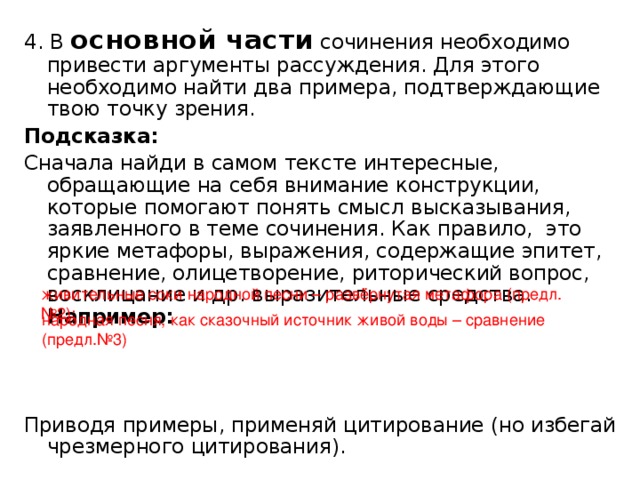 4. В основной части сочинения необходимо привести аргументы рассуждения. Для этого необходимо найти два примера, подтверждающие твою точку зрения. Подсказка: Сначала найди в самом тексте интересные, обращающие на себя внимание конструкции, которые помогают понять смысл высказывания, заявленного в теме сочинения. Как правило, это яркие метафоры, выражения, содержащие эпитет, сравнение, олицетворение, риторический вопрос, восклицание и др. выразительные средства. Например:  Приводя примеры, применяй цитирование (но избегай чрезмерного цитирования). живительные соки народной песни – развёрнутая метафора (предл.№2); народная песня, как сказочный источник живой воды – сравнение (предл.№3)