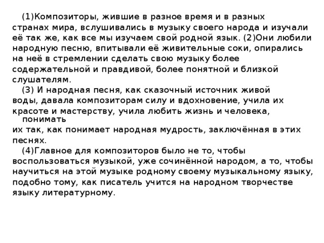 (1)Композиторы, жившие в разное время и в разных странах мира, вслушивались в музыку своего народа и изучали её так же, как все мы изучаем свой родной язык. (2)Они любили народную песню, впитывали её живительные соки, опирались на неё в стремлении сделать свою музыку более содержательной и правдивой, более понятной и близкой слушателям.   (3) И народная песня, как сказочный источник живой воды, давала композиторам силу и вдохновение, учила их красоте и мастерству, учила любить жизнь и человека, понимать их так, как понимает народная мудрость, заключённая в этих песнях.   (4)Главное для композиторов было не то, чтобы воспользоваться музыкой, уже сочинённой народом, а то, чтобы научиться на этой музыке родному своему музыкальному языку, подобно тому, как писатель учится на народном творчестве языку литературному.