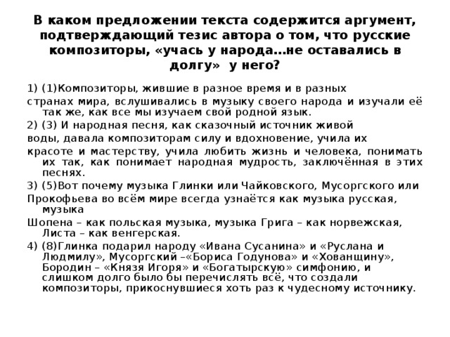 В каком предложении текста содержится аргумент, подтверждающий тезис автора о том, что русские композиторы, «учась у народа…не оставались в долгу» у него? 1) (1)Композиторы, жившие в разное время и в разных странах мира, вслушивались в музыку своего народа и изучали её так же, как все мы изучаем свой родной язык. 2) (3) И народная песня, как сказочный источник живой воды, давала композиторам силу и вдохновение, учила их красоте и мастерству, учила любить жизнь и человека, понимать их так, как понимает народная мудрость, заключённая в этих песнях. 3) (5)Вот почему музыка Глинки или Чайковского,  Мусоргского или Прокофьева во всём мире всегда узнаётся как  музыка русская, музыка Шопена – как польская музыка, музыка  Грига – как норвежская, Листа – как венгерская. 4) (8)Глинка подарил народу «Ивана Сусанина»  и «Руслана и Людмилу», Мусоргский –«Бориса Годунова» и  «Хованщину», Бородин – «Князя Игоря» и «Богатырскую»  симфонию, и слишком долго было бы перечислять всё, что создали  композиторы, прикоснувшиеся хоть раз к чудесному источнику.