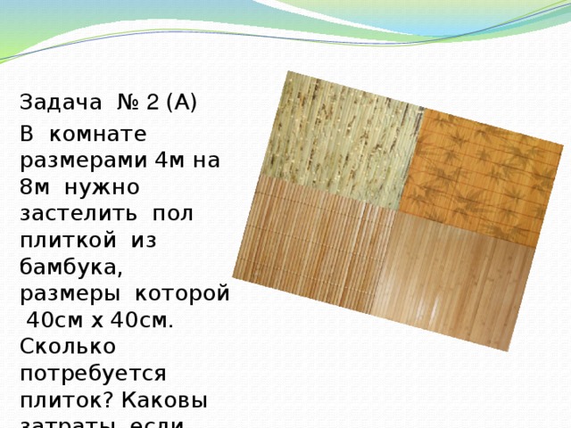 Задача № 2 (А) В комнате размерами 4м на 8м нужно застелить пол плиткой из бамбука, размеры которой 40см х 40см. Сколько потребуется плиток? Каковы затраты, если стоимость 10 плиток 1200тг?