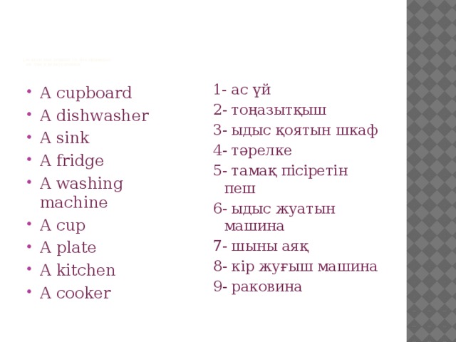 1.Match the words to the numbers  of the Kazakh words   A cupboard A dishwasher A sink A fridge A washing machine A cup A plate A kitchen A cooker 1- ас үй 2- тоңазытқыш 3- ыдыс қоятын шкаф 4- тәрелке 5- тамақ пісіретін пеш 6- ыдыс жуатын машина 7- шыны аяқ 8- кір жуғыш машина 9- раковина