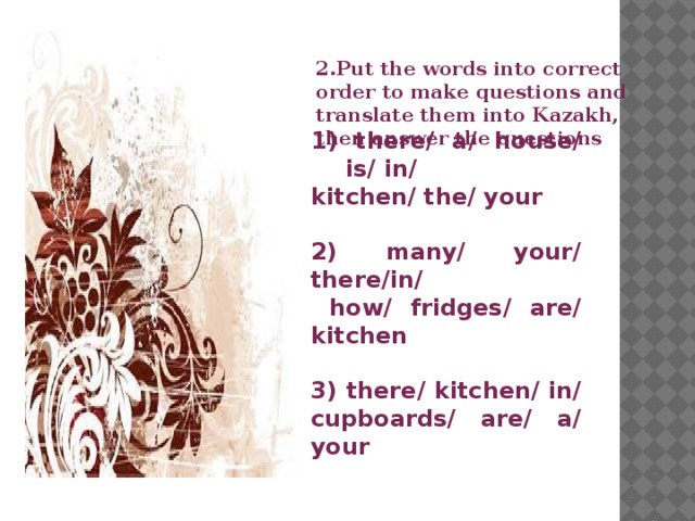 2.Put the words into correct order to make questions and translate them into Kazakh, then answer the questions  1) there/ a/ house/ is/ in/ kitchen/ the/ your  2) many/ your/ there/in/  how/ fridges/ are/ kitchen  3) there/ kitchen/ in/ cupboards/ are/ a/ your    