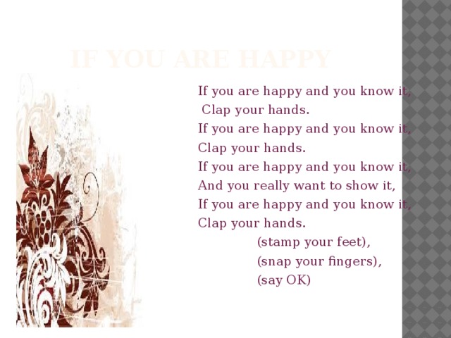 If you are happy If you are happy and you know it,  Clap your hands. If you are happy and you know it, Clap your hands. If you are happy and you know it, And you really want to show it, If you are happy and you know it, Clap your hands.    (stamp your feet),    (snap your fingers),    (say OK)