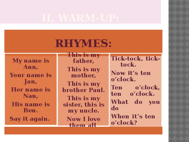 II. Warm-up: RHYMES: My name is Ann, Tick-tock, tick-  tock. This is my father, Your name is Jan, Now it’s ten  o’clock. This is my mother, Ten o’clock, ten  o’clock. This is my brother Paul. Her name is Nan, This is my sister, this is my uncle. His name is Ben. What do you do Now I love them all . Say it again. When it’s ten  o’clock?