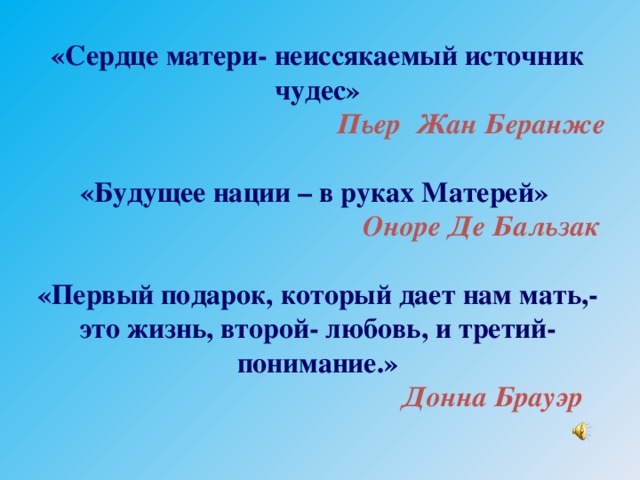 «Сердце матери- неиссякаемый источник чудес»  Пьер Жан Беранже  «Будущее нации – в руках Матерей»  Оноре Де Бальзак  «Первый подарок, который дает нам мать,- это жизнь, второй- любовь, и третий- понимание.»  Донна Брауэр