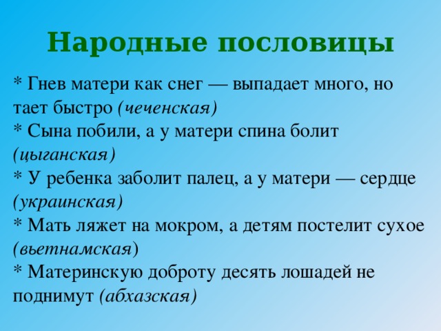 Народные пословицы * Гнев матери как снег — выпадает много, но тает быстро (чеченская) * Сына побили, а у матери спина болит (цыганская)  * У ребенка заболит палец, а у матери — сердце (украинская)  * Мать ляжет на мокром, а детям постелит сухое (вьетнамская )  * Материнскую доброту десять лошадей не поднимут (абхазская)