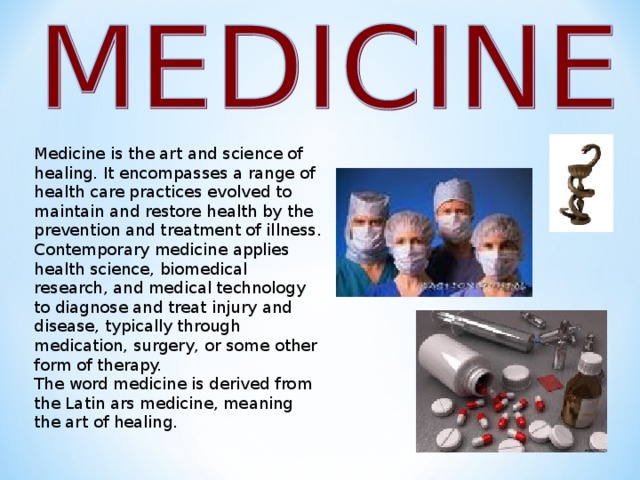 Medicine is the art and science of healing. It encompasses a range of health care practices evolved to maintain and restore health by the prevention and treatment of illness. Contemporary medicine applies health science, biomedical research, and medical technology to diagnose and treat injury and disease, typically through medication, surgery, or some other form of therapy. The word medicine is derived from the Latin ars medicine, meaning the art of healing.