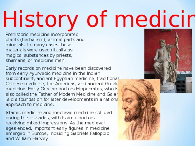 History of medicine Prehistoric medicine incorporated plants (herbalism), animal parts and minerals. In many cases these materials were used ritually as magical substances by priests, shamans, or medicine men. Early records on medicine have been discovered from early Ayurvedic medicine in the Indian subcontinent, ancient Egyptian medicine, traditional Chinese medicine, the Americas, and ancient Greek medicine. Early Grecian doctors Hippocrates, who is also called the Father of Modern Medicine and Galen laid a foundation for later developments in a rational approach to medicine. Islamic medicine and medieval medicine collided during the crusades, with Islamic doctors receiving mixed impressions. As the medieval ages ended, important early figures in medicine emerged in Europe, including Gabriele Falloppio and William Harvey.