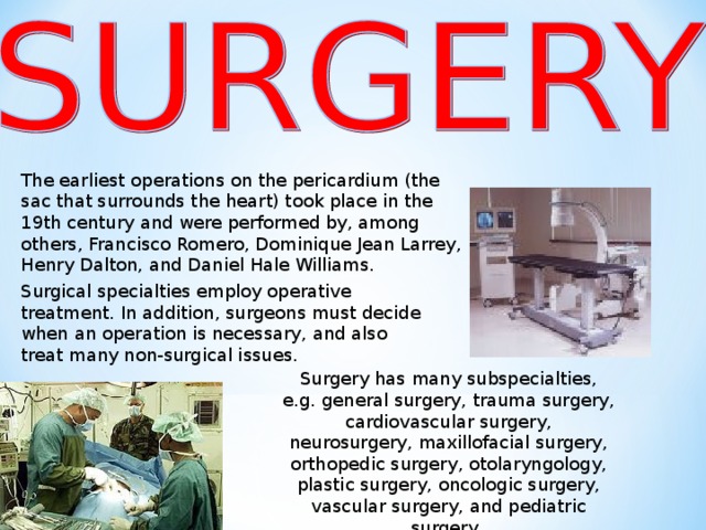 The earliest operations on the pericardium (the sac that surrounds the heart) took place in the 19th century and were performed by, among others, Francisco Romero, Dominique Jean Larrey, Henry Dalton, and Daniel Hale Williams. Surgical specialties employ operative treatment. In addition, surgeons must decide when an operation is necessary, and also treat many non-surgical issues . Surgery has many subspecialties, e.g. general surgery, trauma surgery, cardiovascular surgery, neurosurgery, maxillofacial surgery, orthopedic surgery, otolaryngology, plastic surgery, oncologic surgery, vascular surgery, and pediatric surgery.