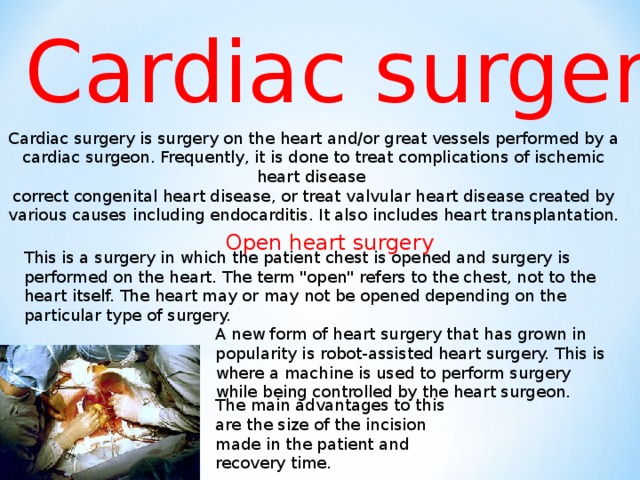 Cardiac surgery  Cardiac surgery is surgery on the heart and/or great vessels performed by a cardiac surgeon. Frequently, it is done to treat complications of ischemic heart disease correct congenital heart disease, or treat valvular heart disease created by various causes including endocarditis. It also includes heart transplantation. Open heart surgery This is a surgery in which the patient chest is opened and surgery is performed on the heart. The term 