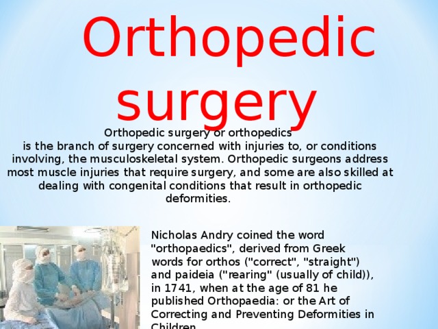 Orthopedic  surgery Orthopedic surgery or orthopedics is the branch of surgery concerned with injuries to, or conditions involving, the musculoskeletal system. Orthopedic surgeons address most muscle injuries that require surgery, and some are also skilled at dealing with congenital conditions that result in orthopedic deformities .  Nicholas Andry coined the word 