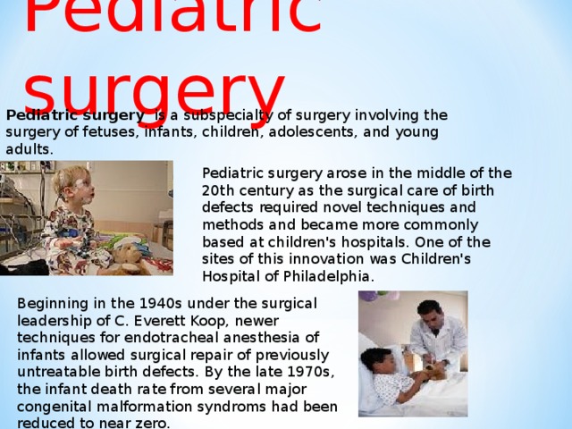 Pediatric surgery  Pediatric surgery is a subspecialty of surgery involving the surgery of fetuses, infants, children, adolescents, and young adults. Pediatric surgery arose in the middle of the 20th century as the surgical care of birth defects required novel techniques and methods and became more commonly based at children's hospitals. One of the sites of this innovation was Children's Hospital of Philadelphia. Beginning in the 1940s under the surgical leadership of C. Everett Koop, newer techniques for endotracheal anesthesia of infants allowed surgical repair of previously untreatable birth defects. By the late 1970s, the infant death rate from several major congenital malformation syndroms had been reduced to near zero.