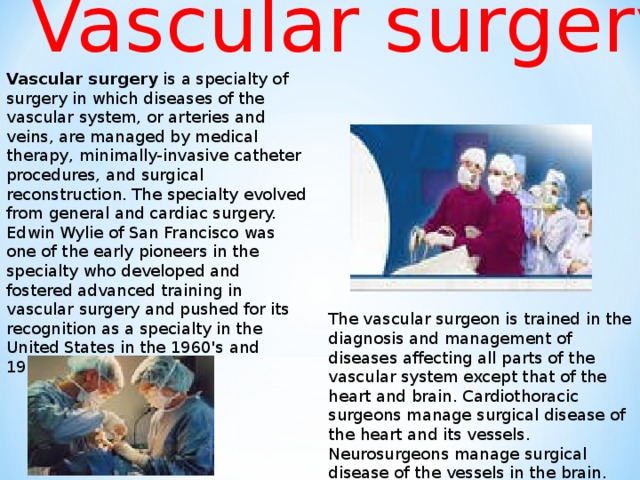 Vascular surgery Vascular surgery is a specialty of surgery in which diseases of the vascular system, or arteries and veins, are managed by medical therapy, minimally-invasive catheter procedures, and surgical reconstruction. The specialty evolved from general and cardiac surgery. Edwin Wylie of San Francisco was one of the early pioneers in the specialty who developed and fostered advanced training in vascular surgery and pushed for its recognition as a specialty in the United States in the 1960's and 1970's. The vascular surgeon is trained in the diagnosis and management of diseases affecting all parts of the vascular system except that of the heart and brain. Cardiothoracic surgeons manage surgical disease of the heart and its vessels. Neurosurgeons manage surgical disease of the vessels in the brain.