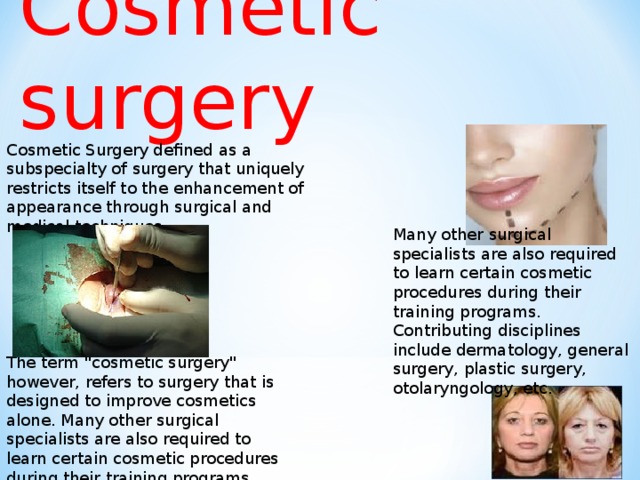 Cosmetic surgery Cosmetic Surgery defined as a subspecialty of surgery that uniquely restricts itself to the enhancement of appearance through surgical and medical techniques. Many other surgical specialists are also required to learn certain cosmetic procedures during their training programs. Contributing disciplines include dermatology, general surgery, plastic surgery, otolaryngology, etc. The term 