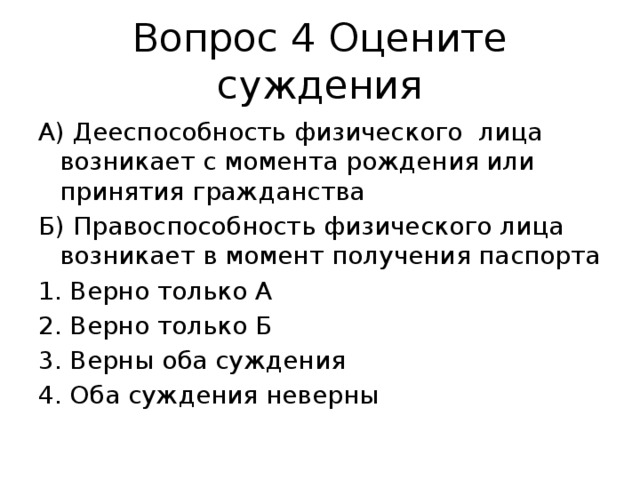 Вопрос 4 Оцените суждения А) Дееспособность физического лица возникает с момента рождения или принятия гражданства Б) Правоспособность физического лица возникает в момент получения паспорта Верно только А Верно только Б Верны оба суждения Оба суждения неверны Ответ: 4