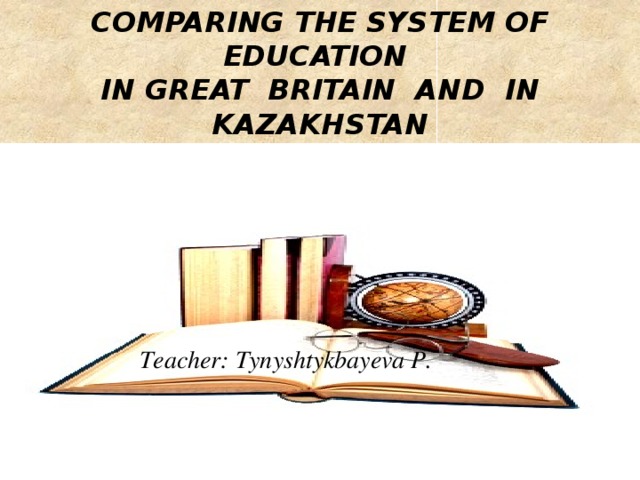 COMPARING THE SYSTEM OF EDUCATION IN GREAT BRITAIN AND IN KAZAKHSTAN  Teacher: Tynyshtykbayeva P.