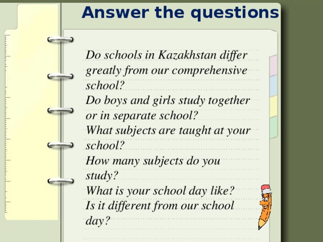 Answer the questions Do schools in Kazakhstan differ greatly from our comprehensive school? Do boys and girls study together or in separate school? What subjects are taught at your school? How many subjects do you study? What is your school day like? Is it different from our school day?