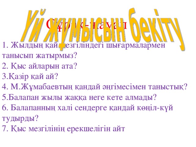 Сұрақ-жауап   1. Жылдың қай мезгіліндегі шығармалармен танысып жатырмыз?  2. Қыс айларын ата?  3.Қазір қай ай?  4. М.Жұмабаевтың қандай әңгімесімен таныстық?  5.Балапан жылы жаққа неге кете алмады?  6. Балапанның халі сендерге қандай көңіл-күй тудырды?  7. Қыс мезгілінің ерекшелігін айт