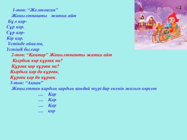 1-топ: “Желтоқсан”  Жаңылтпашты жатқа айт  Бұл қар-  Сұр қар.  Сұр қар-  Кір қар.  Үстінде ойнама,  Үстіңді былғар   2-топ: “Қаңтар” Жаңылтпашты жатқа айт  Қырбық қар құрғақ па?  Құрғақ қар құрғақ па?  Қырбық қар да құрғақ,  Құрғақ қар да құрғақ .  3-топ: “Ақпан”  Жаңылттан қардың қардың қандай түрі бар екенін жазып көрсет  .... Қар  .... Қар  .... Қар  .... қар