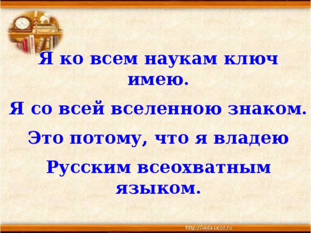 Я ко всем наукам ключ имею. Я со всей вселенною знаком. Это потому, что я владею Русским всеохватным языком.