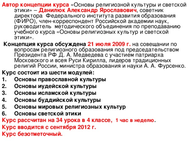 Автор  концепции курса «Основы религиозной культуры и светской этики» – Данилюк Александр Ярославович ,  советник директора Федерального института развития образования (ФИРО), член-корреспондент Российской академии наук, руководитель методического объединения по преподаванию учебного курса «Основы религиозных культур и светской этики».  Концепция курса обсуждена 21 июля 2009 г.  на совещании по вопросам религиозного образования под председательством Президента РФ Д. А. Медведева с участием патриарха Московского и всея Руси Кирилла, лидеров традиционных религий России, министра образования и науки А. А. Фурсенко. Курс состоит из шести модулей: Основы православной культуры Основы иудейской культуры Основы исламской культуры Основы буддийской культуры Основы мировых религиозных культур Основы светской этики Курс рассчитан на 34 урока в 4 классе, 1 час в неделю . Курс вводится с сентября 2012 г. Курс безотметочный.