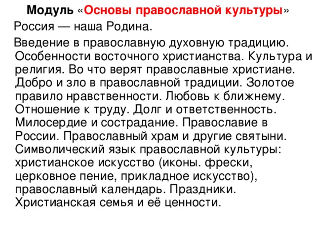 Модуль « Основы православной культуры »  Россия — наша Родина.  Введение в православную духовную традицию. Особенности восточного христианства. Культура и религия. Во что верят православные христиане. Добро и зло в православной традиции. Золотое правило нравственности. Любовь к ближнему. Отношение к труду. Долг и ответственность. Милосердие и сострадание. Православие в России. Православный храм и другие святыни. Символический язык православной культуры: христианское искусство (иконы. фрески, церковное пение, прикладное искусство), православный календарь. Праздники. Христианская семья и её ценности.