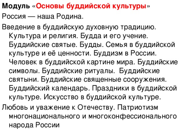 Модуль « Основы буддийской культуры » Россия — наша Родина. Введение в буддийскую духовную традицию. Культура и религия. Будда и его учение. Буддийские святые. Будды. Семья в буддийской культуре и её ценности. Буддизм в России. Человек в буддийской картине мира. Буддийские символы. Буддийские ритуалы. Буддийские святыни. Буддийские священные сооружения. Буддийский календарь. Праздники в буддийской культуре. Искусство в буддийской культуре. Любовь и уважение к Отечеству. Патриотизм многонационального и многоконфессионального народа России