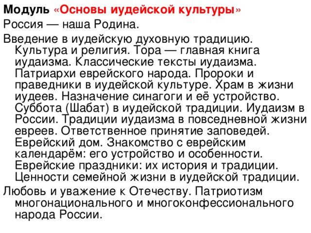 Модуль  « Основы иудейской культуры » Россия — наша Родина. Введение в иудейскую духовную традицию. Культура и религия. Тора — главная книга иудаизма. Классические тексты иудаизма. Патриархи еврейского народа. Пророки и праведники в иудейской культуре. Храм в жизни иудеев. Назначение синагоги и её устройство. Суббота (Шабат) в иудейской традиции. Иудаизм в России. Традиции иудаизма в повседневной жизни евреев. Ответственное принятие заповедей. Еврейский дом. Знакомство с еврейским календарём: его устройство и особенности. Еврейские праздники: их история и традиции. Ценности семейной жизни в иудейской традиции. Любовь и уважение к Отечеству. Патриотизм многонационального и многоконфессионального народа России.